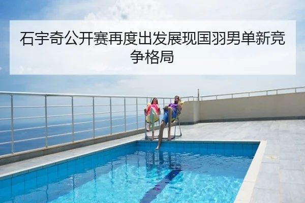 石宇奇公开赛再度出发展现国羽男单新竞争格局
