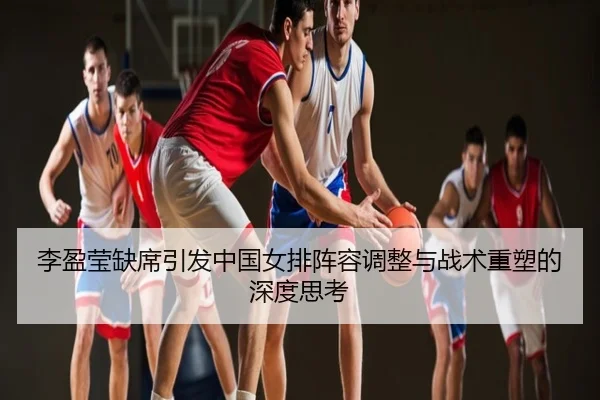 李盈莹缺席引发中国女排阵容调整与战术重塑的深度思考