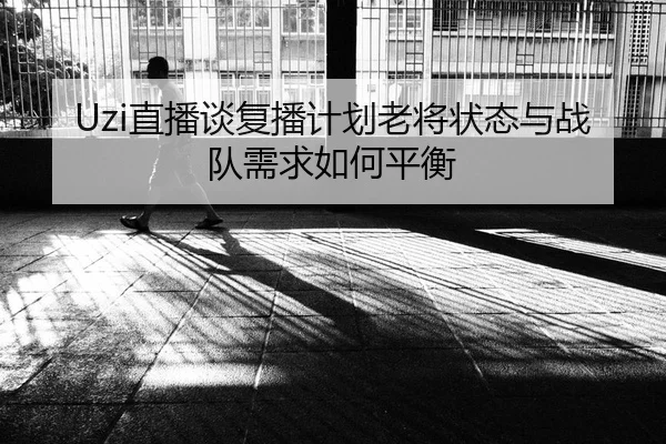Uzi直播谈复播计划老将状态与战队需求如何平衡