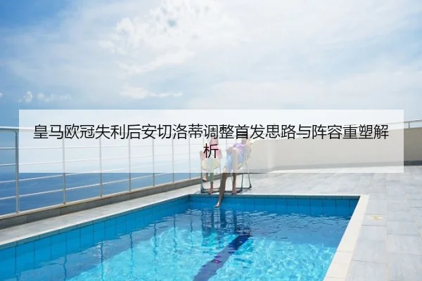 皇马欧冠失利后安切洛蒂调整首发思路与阵容重塑解析